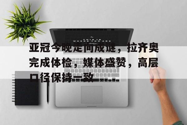 金年会注册入口-亚冠今晚走向成谜，拉齐奥完成体检，媒体盛赞，高层口径保持一致